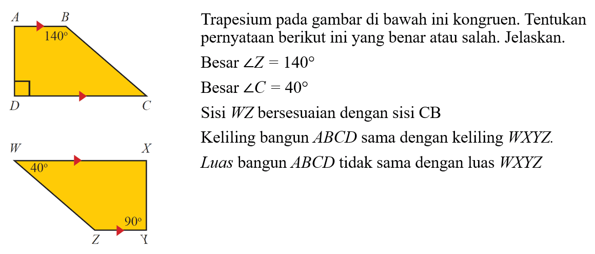Trapesium pada gambar di bawah ini kongruen. Tentukan pernyataan berikut ini yang benar atau salah. Jelaskan. Besar sudut Z=140 Besar sudut C=40 Sisi WZ bersesuaian dengan sisi CB Keliling bangun ABCD sama dengan keliling WXYZ. Luas bangun ABCD  tidak sama dengan luas WXYZ