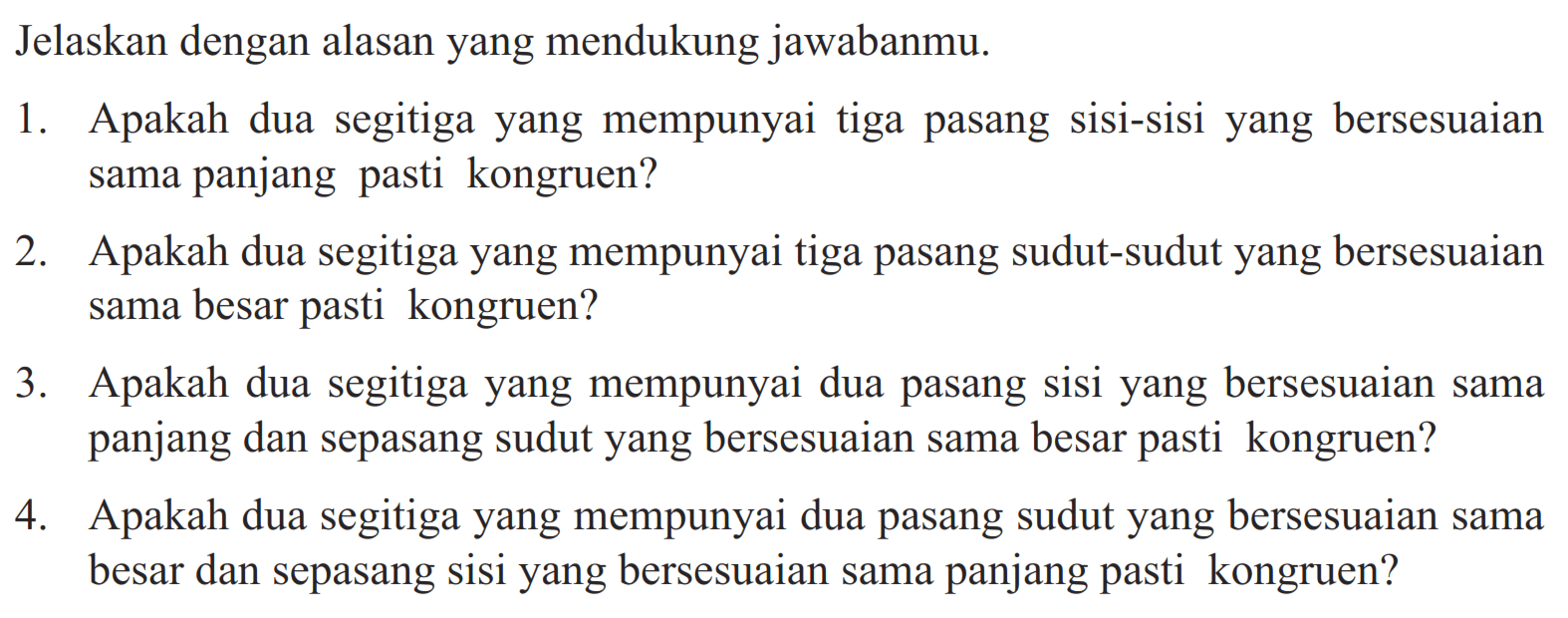 Jelaskan dengan alasan yang mendukung jawabanmu. 1. Apakah dua segitiga yang mempunyai tiga pasang sisi-sisi yang bersesuaian sama panjang pasti kongruen? 2. Apakah dua segitiga yang mempunyai tiga pasang sudut-sudut yang bersesuaian sama besar pasti kongruen? 3. Apakah dua segitiga yang mempunyai dua pasang sisi yang bersesuaian sama panjang dan sepasang sudut yang bersesuaian sama besar pasti kongruen? 4. Apakah dua segitiga yang mempunyai dua pasang sudut yang bersesuaian sama besar dan sepasang sisi yang bersesuaian sama panjang pasti kongruen?