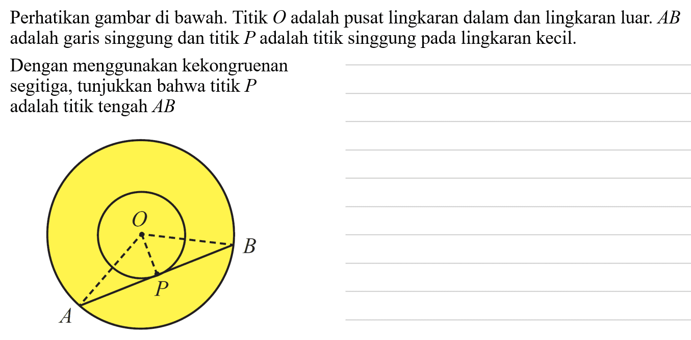Perhatikan gambar di bawah. Titik  O  adalah pusat lingkaran dalam dan lingkaran luar.  AB  adalah garis singgung dan titik  P  adalah titik singgung pada lingkaran kecil.Dengan menggunakan kekongruenansegitiga, tunjukkan bahwa titik  P adalah titik tengah  AB 