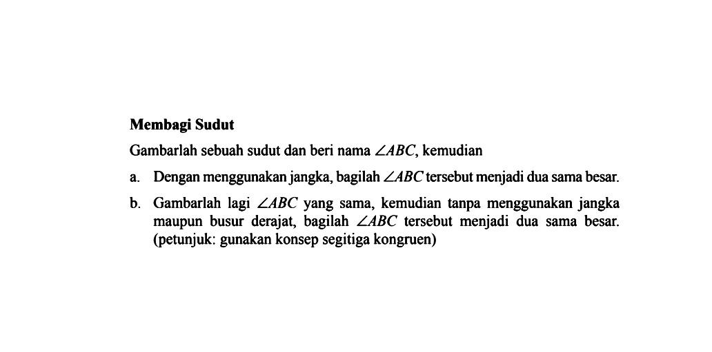 Membagi Sudut Gambarlah sebuah sudut dan beri nama sudut ABC, kemudian a. Dengan menggunakan jangka, bagilah sudut ABC tersebut menjadi dua sama besar. b. Gambarlah lagi sudut ABC yang sama, kemudian tanpa menggunakan jangka maupun busur derajat, bagilah sudut ABC tersebut menjadi dua sama besar. (petunjuk: gunakan konsep segitiga kongruen)