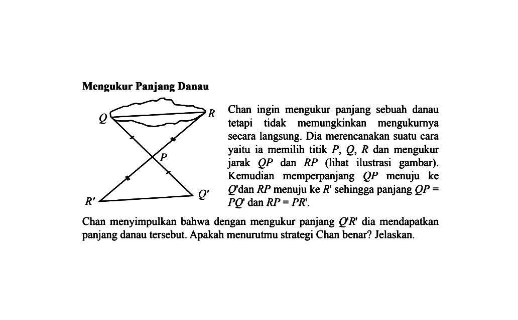 Mengukur Panjang DanauChan ingin mengukur panjang sebuah danau tetapi tidak memungkinkan mengukurnya secara langsung. Dia merencanakan suatu cara yaitu ia memilih titik  P, Q, R  dan mengukur jarak  QP  dan  RP  (lihat ilustrasi gambar). Kemudian memperpanjang  QP  menuju ke Q'  dan  RP  menuju ke  R'  sehingga panjang  QP=PQ'  dan  RP=PR'. 

Chan menyimpulkan bahwa dengan mengukur panjang  Q'R'  dia mendapatkan panjang danau tersebut. Apakah menurutmu strategi Chan benar? Jelaskan.