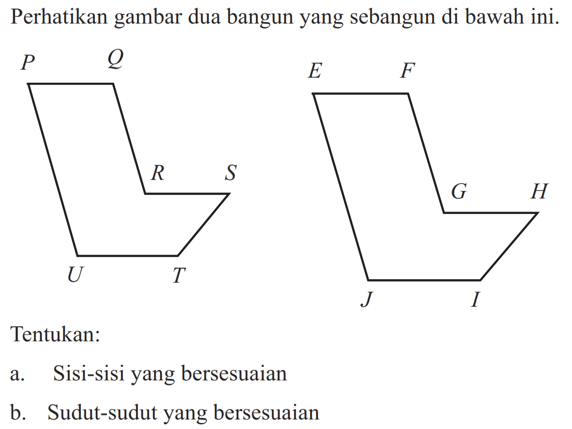 Perhatikan gambar dua bangun yang sebangun di bawah ini. P Q R S T U E F G H J I Tentukan: a. Sisi-sisi yang bersesuaian b. Sudut-sudut yang bersesuaian