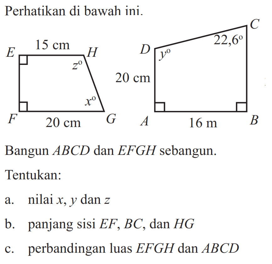 Perhatikan di bawah ini. E 15 cm H z x F 20 cm G C D y 22,6 20 cm A 16 m BBangun  ABC D  dan  E F G H  sebangun.Tentukan:a. nilai  x, y dan z b. panjang sisi EF, BC, dan HG c. perbandingan luas EFGH dan ABCD 