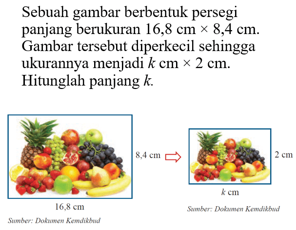 Sebuah gambar berbentuk persegi panjang berukuran  16,8 cmx 8,4 cm . Gambar tersebut diperkecil sehingga ukurannya menjadi  k cmx 2 cm . Hitunglah panjang  k .