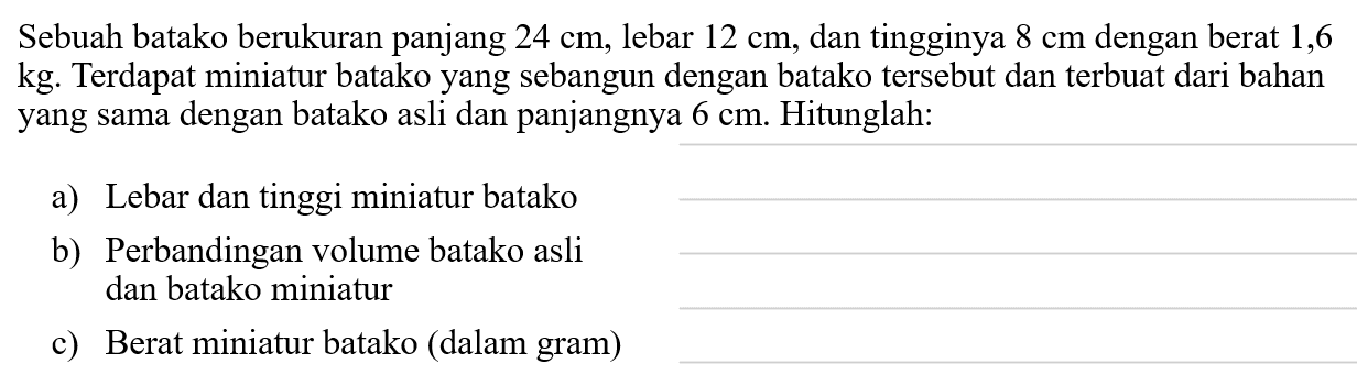 Sebuah batako berukuran panjang  24 cm, lebar  12 cm , dan tingginya  8 cm  dengan berat 1,6 kg. Terdapat miniatur batako yang sebangun dengan batako tersebut dan terbuat dari bahan yang sama dengan batako asli dan panjangnya  6 cm . Hitunglah:
a) Lebar dan tinggi miniatur batako
b) Perbandingan volume batako asli dan batako miniatur
c) Berat miniatur batako (dalam gram)