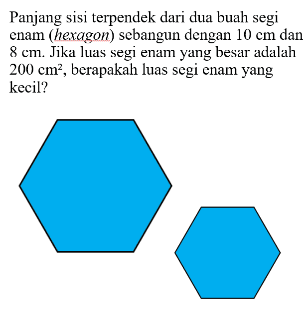 Panjang sisi terpendek dari dua buah segi enam (hexagon) sebangun dengan  10 cm  dan  8 cm . Jika luas segi enam yang besar adalah  200 cm^2 , berapakah luas segi enam yang kecil?