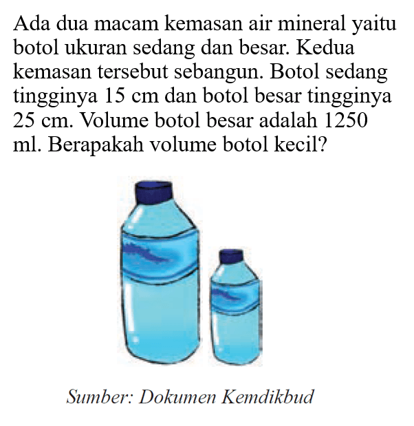 Ada dua macam kemasan air mineral yaitu botol ukuran sedang dan besar. Kedua kemasan tersebut sebangun. Botol sedang tingginya  15 cm  dan botol besar tingginya  25 cm. Volume botol besar adalah 1250  ml. Berapakah volume botol kecil?
Sumber: Dokumen Kemdikbud