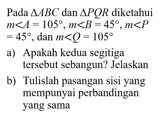 Pada  segitiga ABC dan segitiga PQR diketahui  m sudut A=105, m sudut B=45, m sudut P=45, dan m sudut Q=105 a) Apakah kedua segitiga tersebut sebangun? Jelaskanb) Tulislah pasangan sisi yang mempunyai perbandingan yang sama