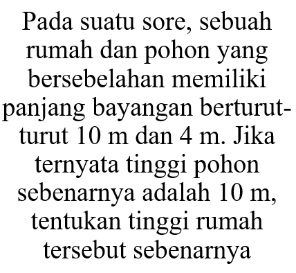 Pada suatu sore, sebuah rumah dan pohonyang bersebelahan memiliki panjang bayangan berturutturut  10 m  dan  4 m . Jika ternyata tinggi pohon sebenarnya adalah  10 m , tentukan tinggi rumah tersebut sebenarnya