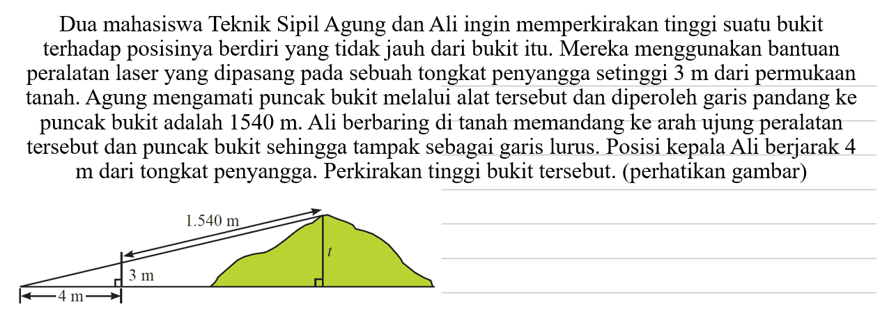 Dua mahasiswa Teknik Sipil Agung dan Ali ingin memperkirakan tinggi suatu bukit terhadap posisinya berdiri yang tidak jauh dari bukit itu. Mereka menggunakan bantuan peralatan laser yang dipasang pada sebuah tongkat penyangga setinggi 3 m  dari permukaan tanah. Agung mengamati puncak bukit melalui alat tersebut dan diperoleh garis pandang ke puncak bukit adalah 1540 m . Ali berbaring di tanah memandang ke arah ujung peralatan tersebut dan puncak bukit sehingga tampak sebagai garis lurus. Posisi kepala Ali berjarak 4  m  dari tongkat penyangga. Perkirakan tinggi bukit tersebut. (perhatikan gambar)