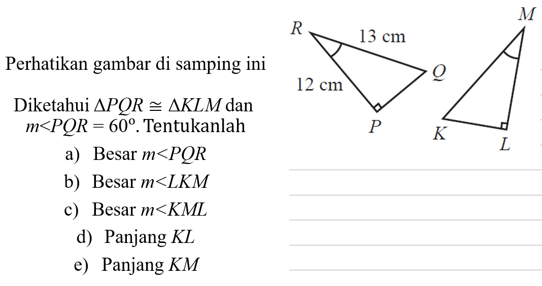 Perhatikan gambar di samping ini 12 cm 13 cm Diketahui segitiga PQR kongruen segitiga KLM dan m<PQR=60. Tentukanlah a) Besar m<PQR b) Besar m< LKM c) Besar m<KML d) Panjang KL e) Panjang KM