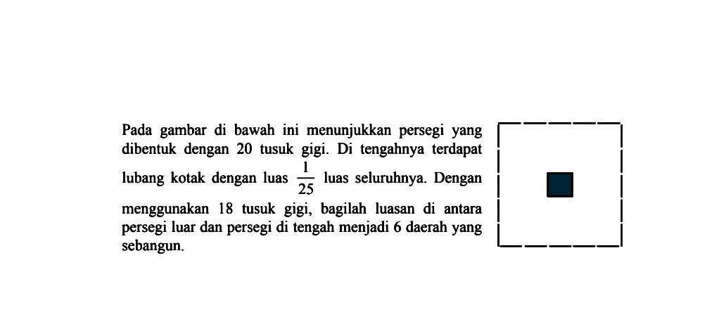 Pada gambar di bawah ini menunjukkan persegi yang dibentuk dengan 20 tusuk gigi. Di tengahnya terdapat lubang kotak dengan luas 1/25 luas seluruhnya. Dengan menggunakan 18 tusuk gigi, bagilah luasan di antara persegi luar dan persegi di tengah menjadi 6 daerah yang sebangun.