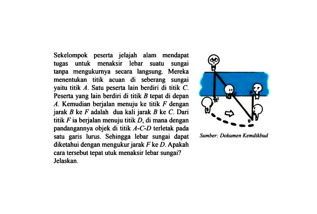 Sekelompok peserta jelajah alam mendapat tugas untuk menaksir lebar suatu sungai tanpa mengukurnya secara langsung. Mereka menentukan titik acuan di seberang sungai yaitu titik A. Satu peserta lain berdiri di titik C. Peserta yang lain berdiri di titik B tepat di depan A. Kemudian berjalan menuju ke titik F dengan jarak B ke F adalah dua kali jarak B ke C. Dari titik F ia berjalan menuju titik D, di mana dengan pandangannya objek di titik A-C-D terletak pada satu garis lurus. Sehingga lebar sungai dapat diketahui dengan mengukur jarak F ke D . Apakah cara tersebut tepat utuk menaksir lebar sungai?Jelaskan.Sumber: Dokumen Kemdikbud