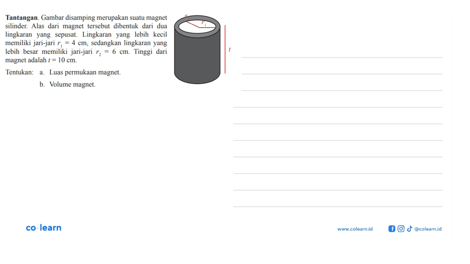 Tantangan. Gambar disamping merupakan suatu magnet silinder. Alas dari magnet tersebut dibentuk dari dua lingkaran yang sepusat. Lingkaran yang lebih kecil memiliki jari-jari r1 = 4 cm, sedangkan lingkaran yang lebih besar memiliki jari-jari r2 = 6 cm. Tinggi dari magnet adalah t = 10 cm. Tentukan:a. Luas permukaan magnet.b. Volume magnet.co-learnwww.colearn.id