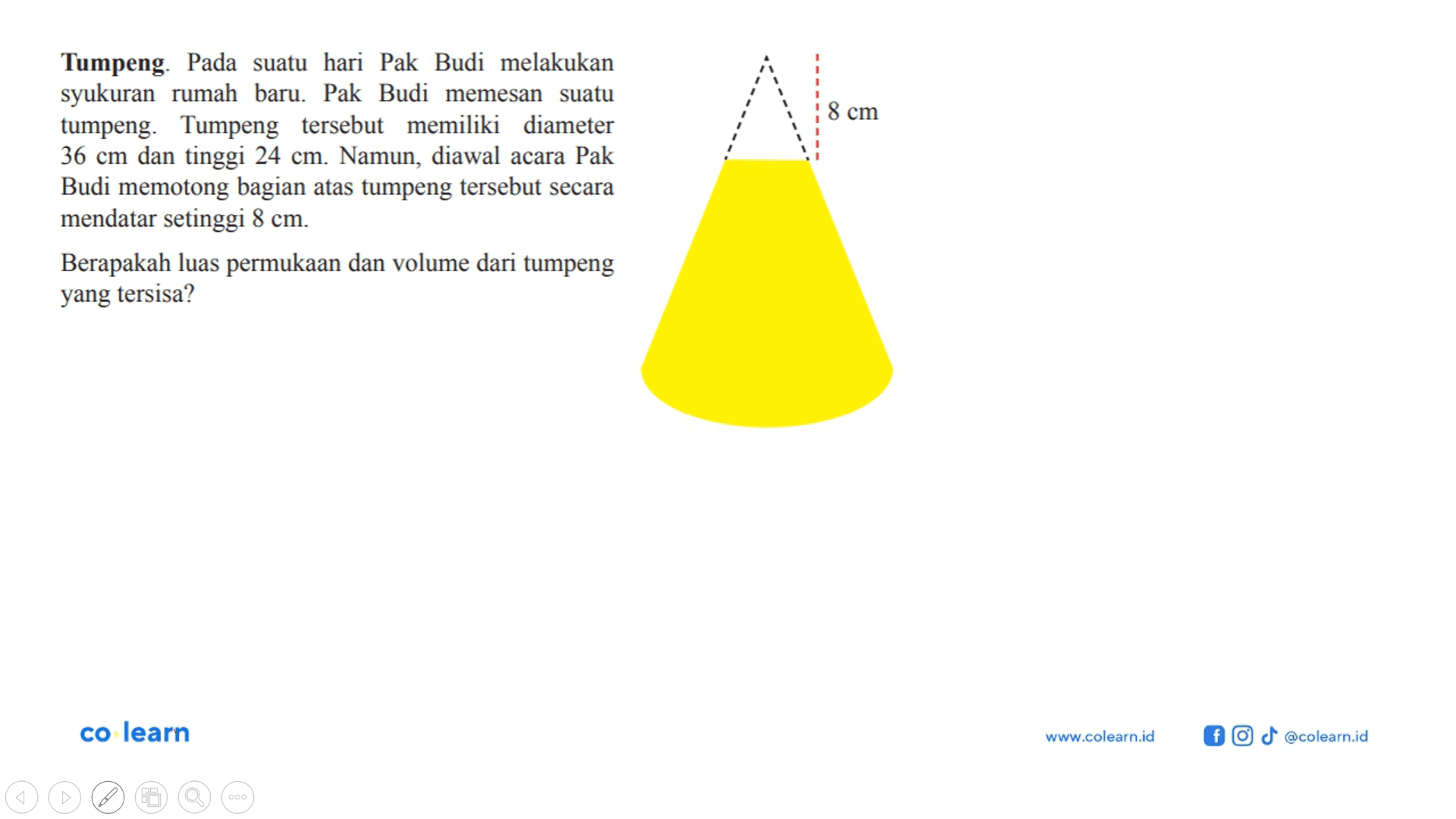 Tumpeng. Pada suatu hari Pak Budi melakukan syukuran rumah baru. Pak Budi memesan suatu tumpeng. Tumpeng tersebut memiliki diameter 36 cm dan tinggi 24 cm. Namun, diawal acara Pak Budi memotong bagian atas tumpeng tersebut secara mendatar setinggi 8 cm. Berapakah luas permukaan dan volume dari tumpeng yang tersisa?