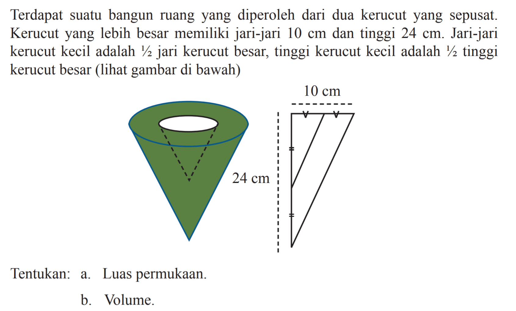 Terdapat suatu bangun ruang yang diperoleh dari dua kerucut yang sepusat. Kerucut yang lebih besar memiliki jari-jari  10 cm  dan tinggi  24 cm . Jari-jari kerucut kecil adalah  1/2  jari kerucut besar, tinggi kerucut kecil adalah  1/2  tinggi kerucut besar (lihat gambar di bawah) 10 cm 24 cmTentukan: a. Luas permukaan.b. Volume.