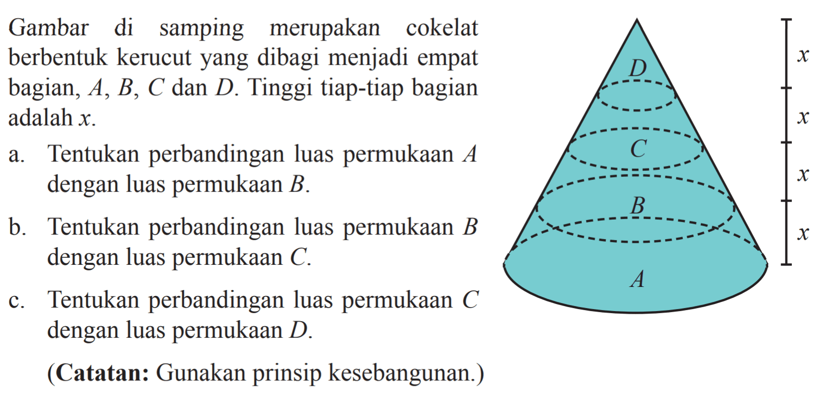 Gambar di samping merupakan cokelat berbentuk kerucut yang dibagi menjadi empat bagian,  A, B, C,  dan  D. Tinggi tiap-tiap bagian adalah  x a. Tentukan perbandingan luas permukaan  A  dengan luas permukaan  B.b. Tentukan perbandingan luas permukaan  B  dengan luas permukaan  C.c. Tentukan perbandingan luas permukaan  C  dengan luas permukaan  D.(Catatan: Gunakan prinsip kesebangunan.)