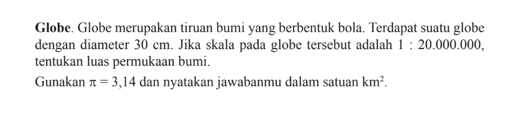 Globe. Globe merupakan tiruan bumi yang berbentuk bola. Terdapat suatu globe dengan diameter 30 cm. Jika skala pada globe tersebut adalah 1: 20.000.000, tentukan luas permukaan bumi. Gunakan  pi=3,14 dan nyatakan jawabanmu dalam satuan (km)^2 .