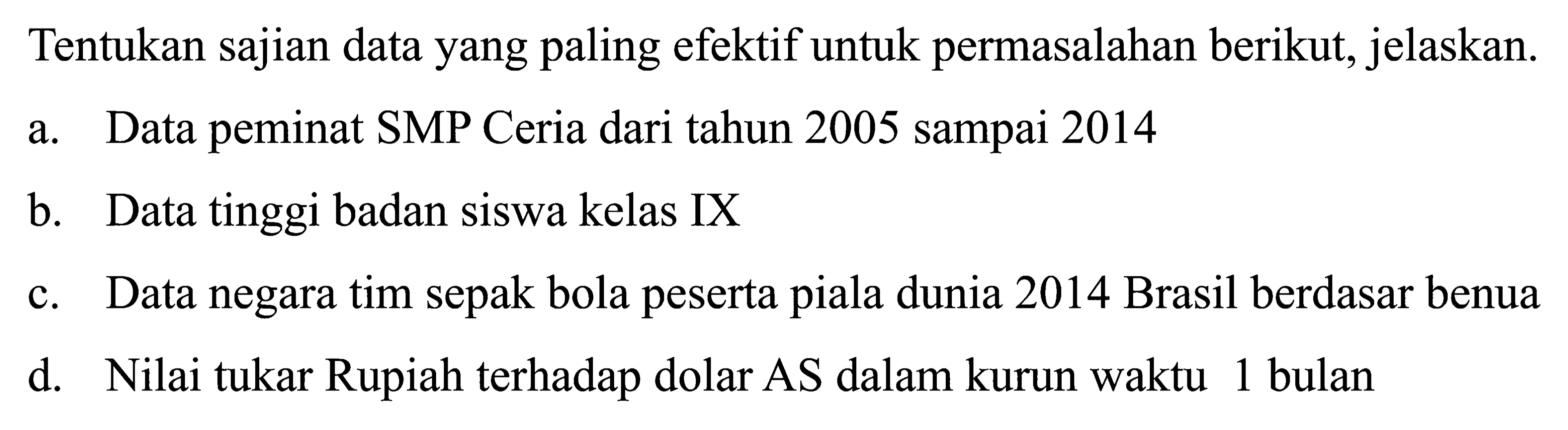 Tentukan sajian data yang paling efektif untuk permasalahan berikut, jelaskan.
a. Data peminat SMP Ceria dari tahun 2005 sampai 2014
b. Data tinggi badan siswa kelas IX
c. Data negara tim sepak bola peserta piala dunia 2014 Brasil berdasar benua
d. Nilai tukar Rupiah terhadap dolar AS dalam kurun waktu 1 bulan