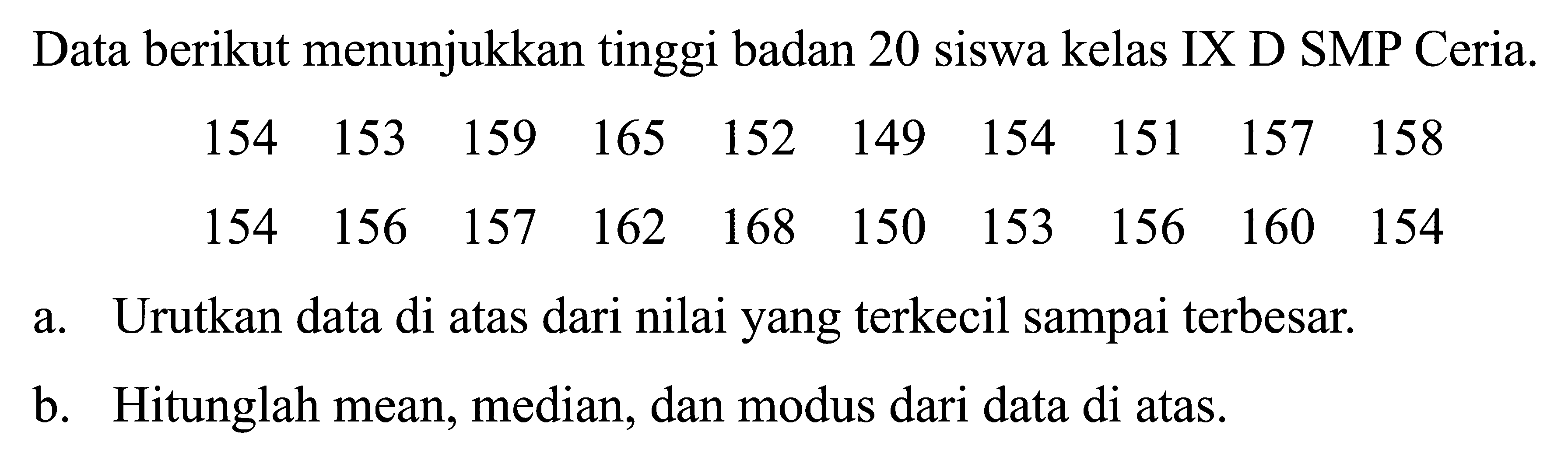 Data berikut menunjukkan tinggi badan 20 siswa kelas IX D SMP Ceria.154 153 159 165 152 149 154 151 157 158 154 156 157 162 168 150 153 156 160 154 a. Urutkan data di atas dari nilai yang terkecil sampai terbesar. b. Hitunglah mean, median, dan modus dari data di atas.