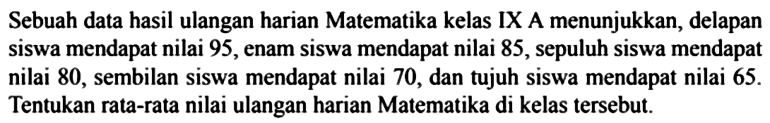 Sebuah data hasil ulangan harian Matematika kelas IX A menunjukkan, delapan siswa mendapat nilai 95, enam siswa mendapat nilai 85, sepuluh siswa mendapat nilai 80, sembilan siswa mendapat nilai 70, dan tujuh siswa mendapat nilai 65. Tentukan rata-rata nilai ulangan harian Matematika di kelas tersebut.