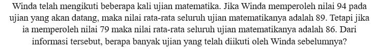 Winda telah mengikuti beberapa kali ujian matematika. Jika Winda memperoleh nilai 94 pada ujian yang akan datang, maka nilai rata-rata seluruh ujian matematikanya adalah 89. Tetapi jika ia memperoleh nilai 79 maka nilai rata-rata seluruh ujian matematikanya adalah 86. Dari informasi tersebut, berapa banyak ujian yang telah diikuti oleh Winda sebelumnya?