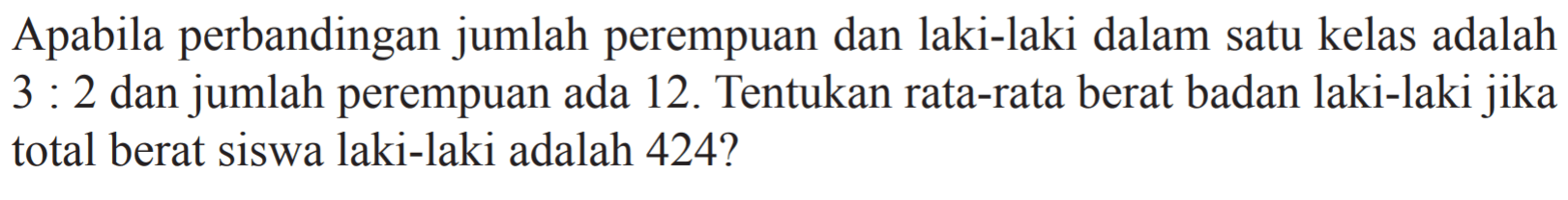 Apabila perbandingan jumlah perempuan dan laki-laki dalam satu kelas adalah 3 : 2 dan jumlah perempuan ada 12. Tentukan rata-rata berat badan laki-laki jika total berat siswa laki-laki adalah 424 ?