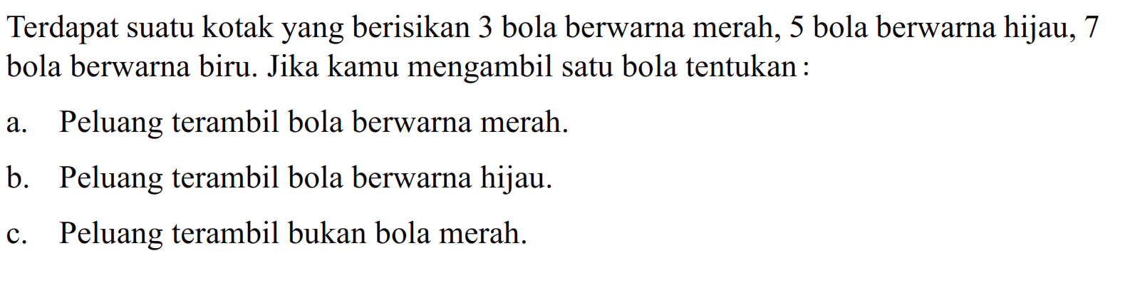 Terdapat suatu kotak yang berisikan 3 bola berwarna merah, 5 bola berwarna hijau, 7 bola berwarna biru. Jika kamu mengambil satu bola tentukan: a. Peluang terambil bola berwarna merah. b. Peluang terambil bola berwarna hijau. c. Peluang terambil bukan bola merah. 