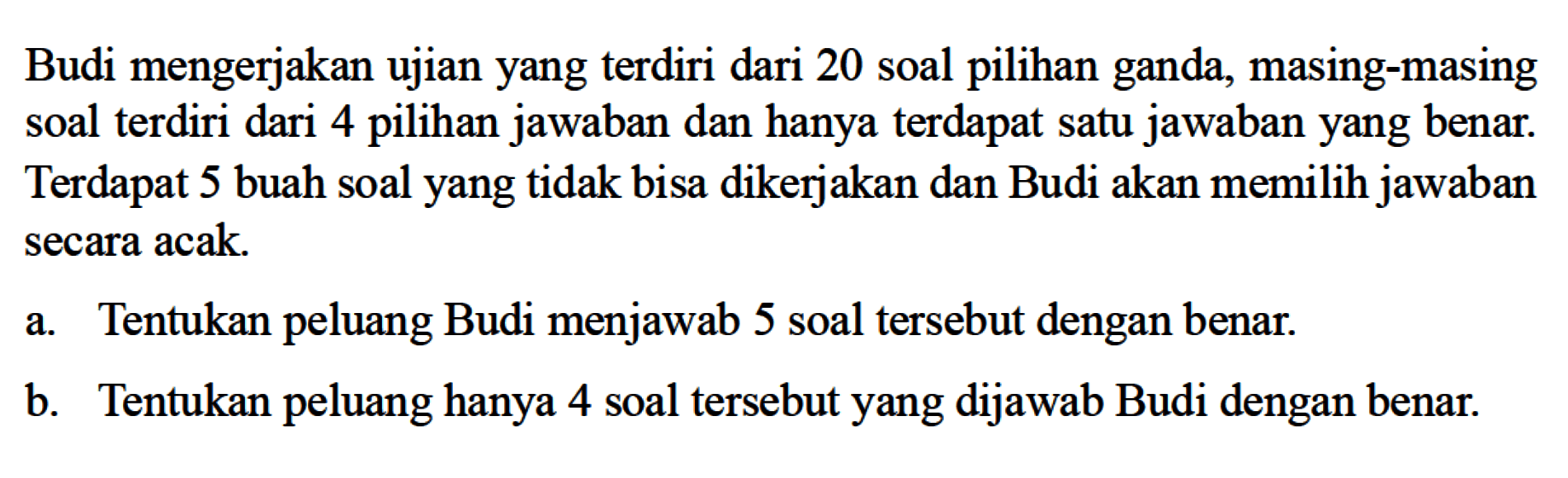 Budi mengerjakan ujian yang terdiri dari 20 soal pilihan ganda, masing-masing soal terdiri dari 4 pilihan jawaban dan hanya terdapat satu jawaban yang benar. Terdapat 5 buah soal yang tidak bisa dikerjakan dan Budi akan memilih jawaban secara acak.a. Tentukan peluang Budi menjawab 5 soal tersebut dengan benar.b. Tentukan peluang hanya 4 soal tersebut yang dijawab Budi dengan benar.