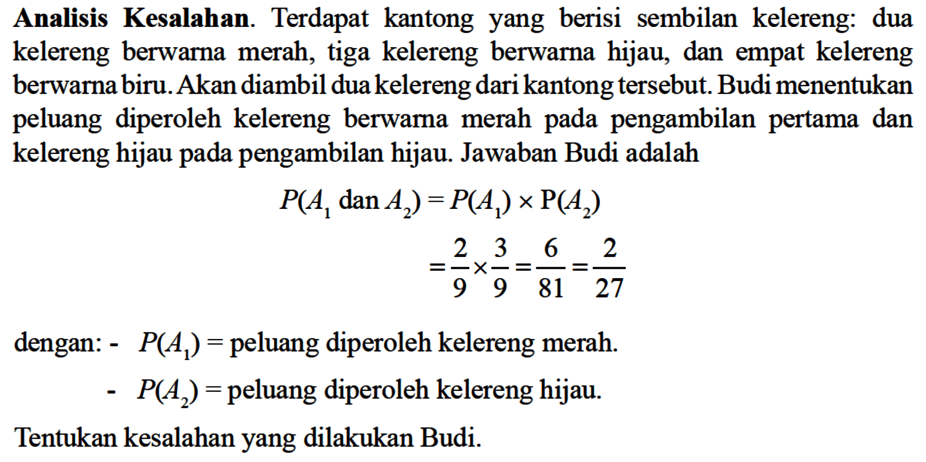 Analisis Kesalahan. Terdapat kantong yang berisi sembilan kelereng: dua kelereng berwarna merah, tiga kelereng berwarna hijau, dan empat kelereng berwarna biru. Akan diambil dua kelereng dari kantong tersebut. Budi menentukan peluang diperoleh kelereng berwarna merah pada pengambilan pertama dan kelereng hijau pada pengambilan hijau. Jawaban Budi adalahP(A1 dan A2)=P(A1) x kg(A2) =2/9 x 3/9=6/81=2/27dengan:- P(A1)= peluang diperoleh kelereng merah. - P(A2)= peluang diperoleh kelereng hijau. Tentukan kesalahan yang dilakukan Budi. 