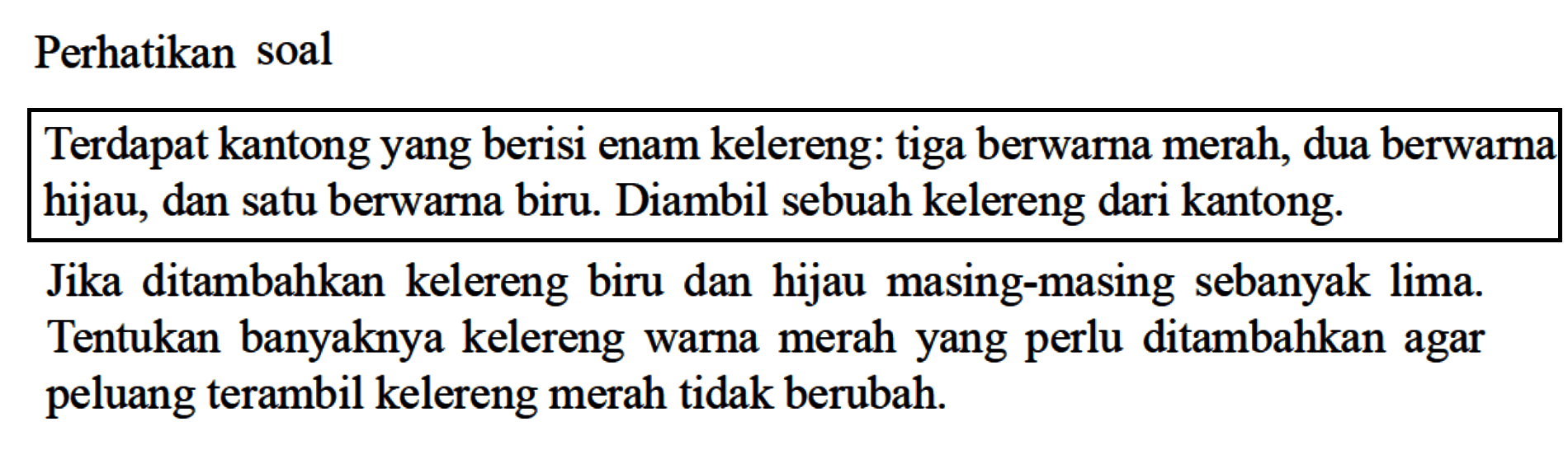 Perhatikan soalTerdapat kantong yang berisi enam kelereng: tiga berwarna merah, dua berwarna hijau, dan satu berwarna biru. Diambil sebuah kelereng dari kantong.Jika ditambahkan kelereng biru dan hijau masing-masing sebanyak lima. Tentukan banyaknya kelereng warna merah yang perlu ditambahkan agar peluang terambil kelereng merah tidak berubah.