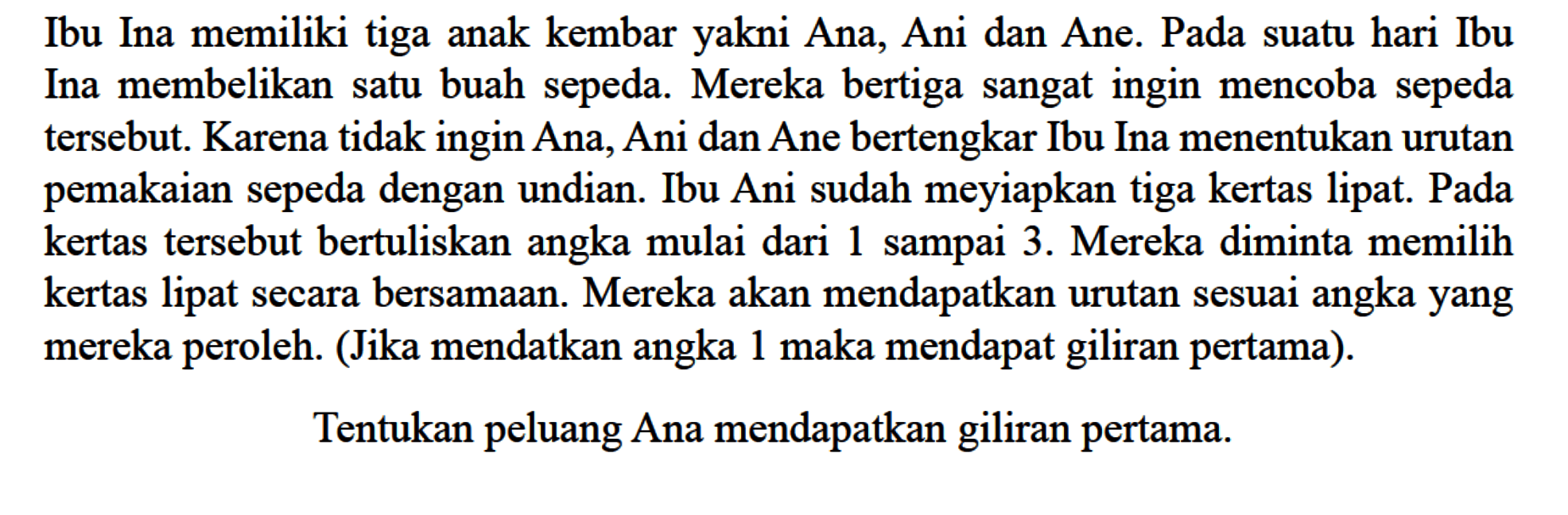 Ibu Ina memiliki tiga anak kembar yakni Ana, Ani dan Ane. Pada suatu hari Ibu Ina membelikan satu buah sepeda. Mereka bertiga sangat ingin mencoba sepeda tersebut. Karena tidak ingin Ana, Ani dan Ane bertengkar Ibu Ina menentukan urutan pemakaian sepeda dengan undian. Ibu Ani sudah meyiapkan tiga kertas lipat. Pada kertas tersebut bertuliskan angka mulai dari 1 sampai 3. Mereka diminta memilih kertas lipat secara bersamaan. Mereka akan mendapatkan urutan sesuai angka yang mereka peroleh. (Jika mendatkan angka 1 maka mendapat giliran pertama).Tentukan peluang Ana mendapatkan giliran pertama.