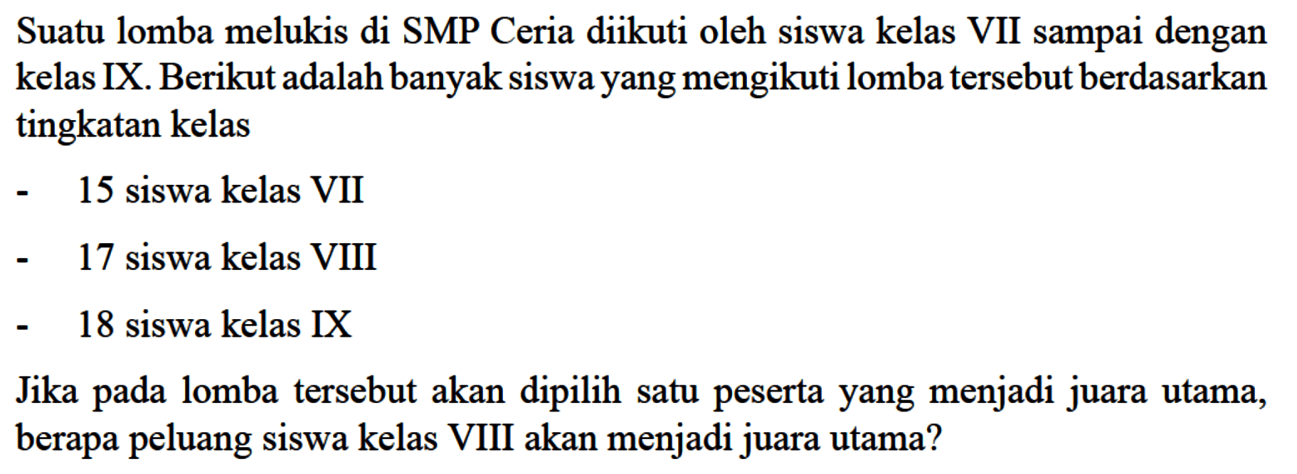 Suatu lomba melukis di SMP Ceria diikuti oleh siswa kelas VII sampai dengan kelas IX. Berikut adalah banyak siswa yang mengikuti lomba tersebut berdasarkan tingkatan kelas- 15 siswa kelas VII- 17 siswa kelas VIII- 18 siswa kelas IXJika pada lomba tersebut akan dipilih satu peserta yang menjadi juara utama, berapa peluang siswa kelas VIII akan menjadi juara utama?