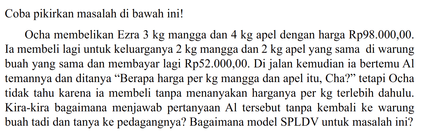 Coba pikirkan masalah di bawah ini! Ocha membelikan Ezra 3 kg mangga dan 4 kg apel dengan harga Rp98.000,00. Ia membeli lagi untuk keluarganya 2 kg mangga dan 2 kg apel yang sama di warung buah yang sama dan membayar lagi Rp52.000,00. Di jalan kemudian ia bertemu Al temannya dan ditanya "Berapa harga per kg mangga dan apel itu, Cha?" tetapi Ocha tidak tahu karena ia membeli tanpa menanyakan harganya per kg terlebih dahulu. Kira-kira bagaimana menjawab pertanyaan Al tersebut tanpa kembali ke warung buah tadi dan tanya ke pedagangnya? Bagaimana model SPLDV untuk masalah ini?