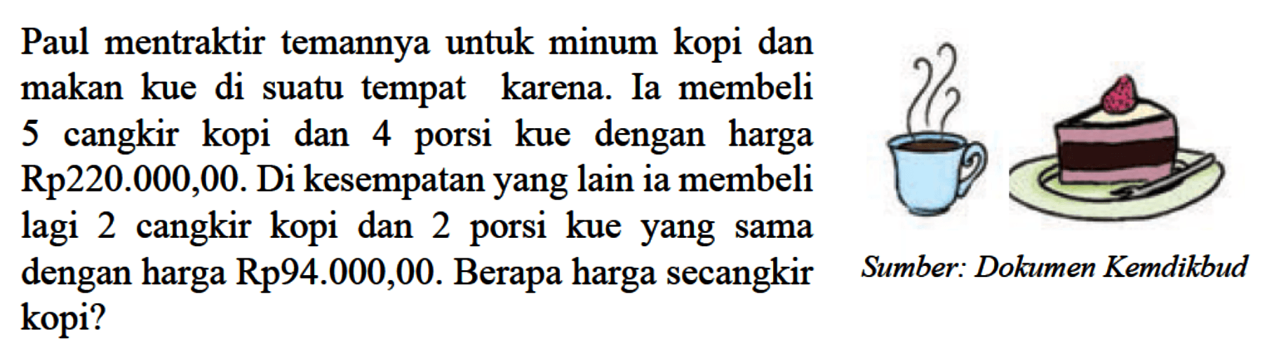 Paul mentraktir temannya untuk minum kopi dan makan kue di suatu tempat karena. Ia membeli 5 cangkir kopi dan 4 porsi kue dengan harga Rp220.000,000. Di kesempatan yang lain ia membeli lagi 2 cangkir kopi dan 2 porsi kue yang sama dengan harga Rp94.000,00. Berapa harga secangkir kopi? Sumber: Dokumen Kemdikbud