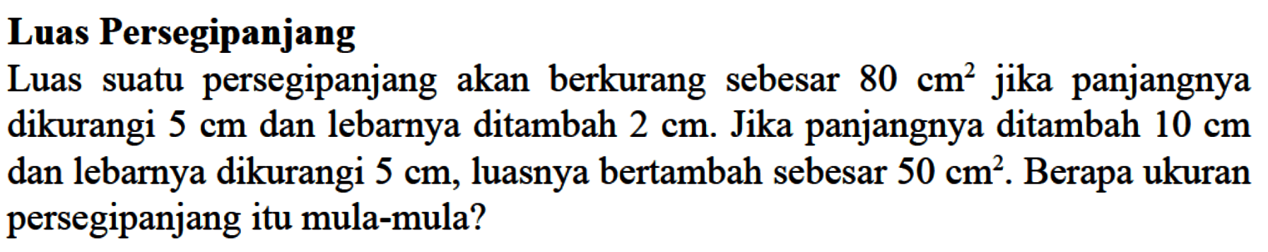 Luas Persegipanjang Luas suatu persegipanjang akan berkurang sebesar 80 cm^2 jika panjangnya dikurangi 5 cm dan lebarnya ditambah 2 cm. Jika panjangnya ditambah 10 cm dan lebarnya dikurangi 5 cm, luasnya bertambah sebesar 50 cm^2. Berapa ukuran persegipanjang itu mula-mula?