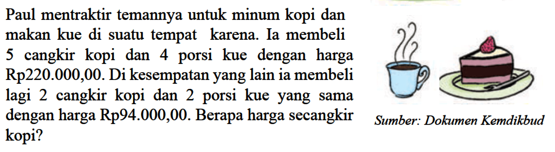 Paul mentraktir temannya untuk minum kopi dan makan kue di suatu tempat karena. Ia membeli 5 cangkir kopi dan 4 porsi kue dengan harga Rp220.000,00. Di kesempatan yang lain ia membeli lagi 2 cangkir kopi dan 2 porsi kue yang sama dengan harga Rp94.000,00. Berapa harga secangkir kopi?