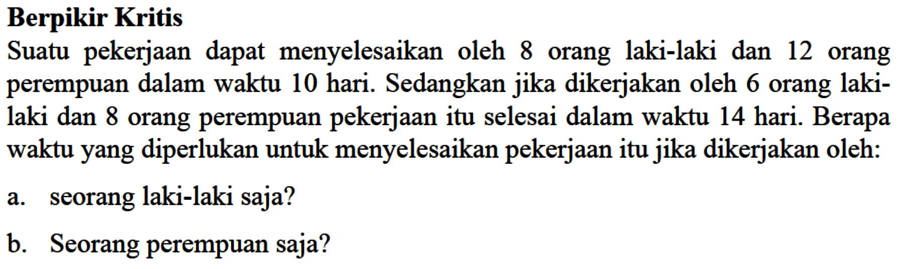 Berpikir Kritis Suatu pekerjaan dapat menyelesaikan oleh 8 orang laki-laki dan 12 orang perempuan dalam waktu 10 hari. Sedangkan jika dikerjakan oleh 6 orang laki- laki dan 8 orang perempuan pekerjaan itu selesai dalam waktu 14 hari. Berapa waktu yang diperlukan untuk menyelesaikan pekerjaan itu jika dikerjakan oleh: a. seorang laki-laki saja? b. Seorang perempuan saja?