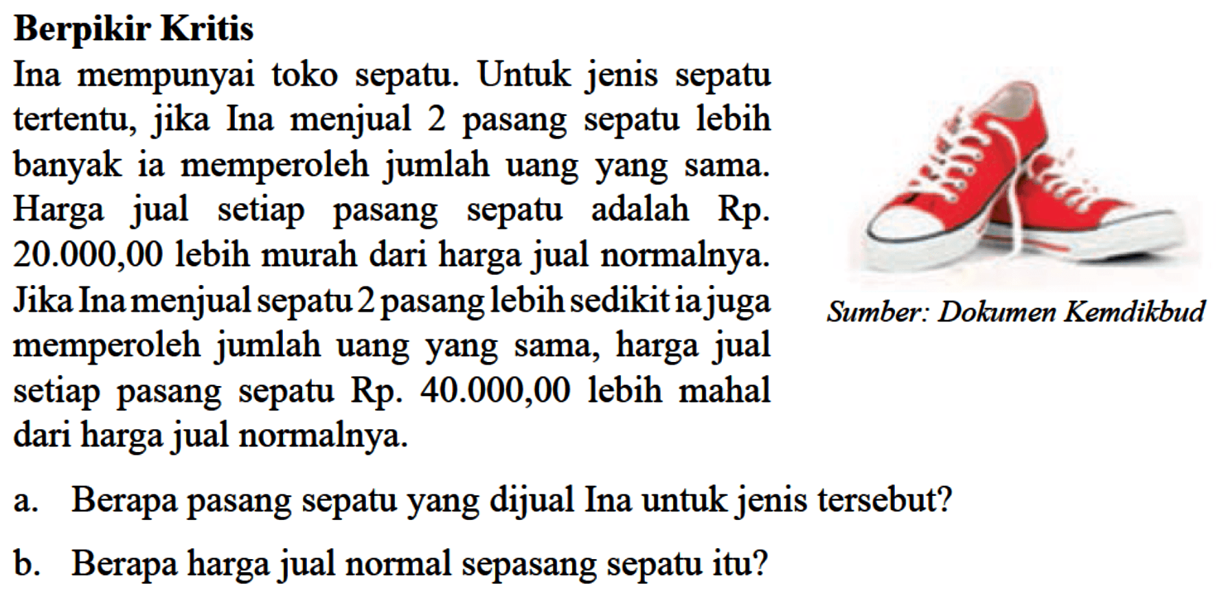 Berpikir Kritis Ina mempunyai toko sepat. Untuk jenis sepatu tertentu, jika Ina menjual 2 pasang sepatu lebih banyak ia memperoleh jumlah uang yang sama. Harga jual setiap sepatu adalah pasang Rp 20.000,00 lebih murah dari harga jual normalnya. Jika Ina menjual sepatu 2 pasang lebih sedikit ia juga memperoleh jumlah uang yang sama, harga jual setiap pasang sepatu Rp. 40.000,00 lebih mahal dari harga jual normalnya. a. Berapa pasang sepatu yang dijual Ina untuk jenis tersebut? b. Berapa harga jual normal sepasang sepatu itu? Sumber : Dokumen Kemendikbud