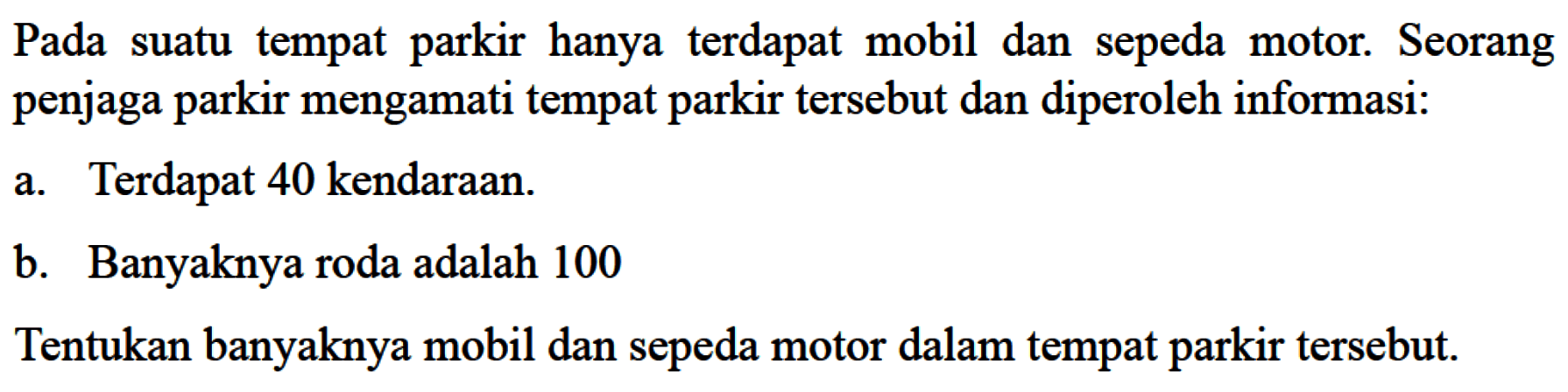 Pada suatu tempat parkir hanya terdapat mobil dan sepeda motor: Seorang penjaga parkir mengamati tempat parkir tersebut dan diperoleh informasi: a. Terdapat 40 kendaraan. b. Banyaknya roda adalah 100 Tentukan banyaknya mobil dan sepeda motor dalam tempat parkir tersebut.