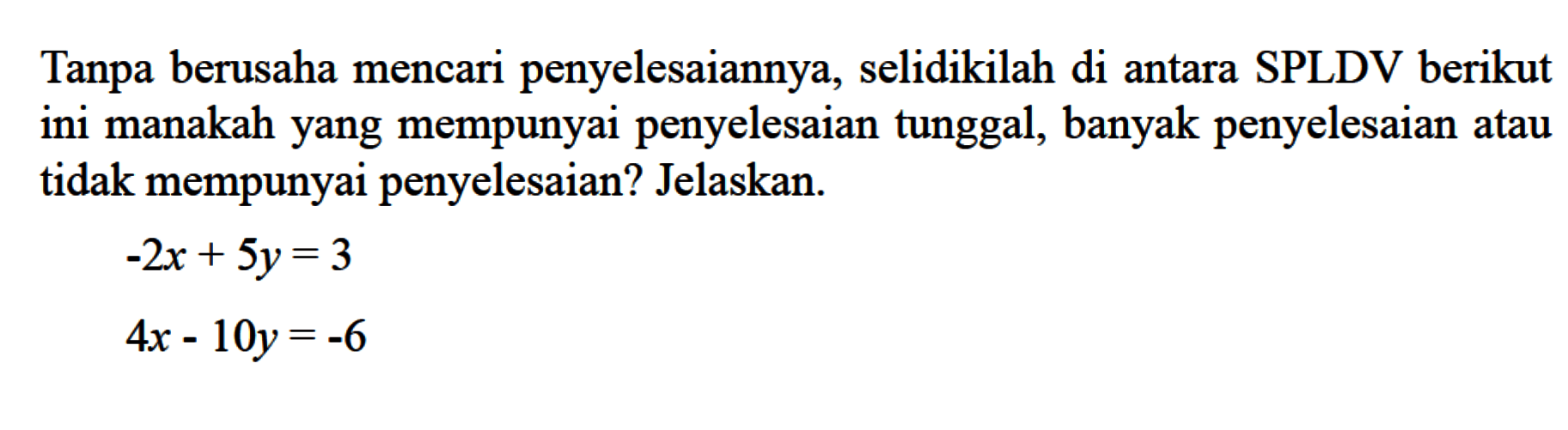 Tanpa berusaha mencari penyelesaiannya, selidikilah di antara SPLDV berikut ini manakah yang mempunyai penyelesaian tunggal, banyak penyelesaian atau tidak mempunyai penyelesaian? Jelaskan. -2x + 5y = 3 4x - 10y = -6