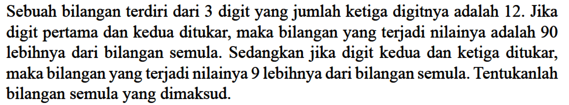 Sebuah bilangan terdiri dari 3 digit yang jumlah ketiga digitnya adalah 12. Jika digit pertama dan kedua ditukar, maka bilangan yang terjadi nilainya adalah 90 lebihnya dari bilangan semula. Sedangkan digit kedua dan ketiga ditukar; jika maka bilangan yang terjadi nilainya 9 lebihnya dari bilangan semula. Tentukanlah bilangan semula yang dimaksud.