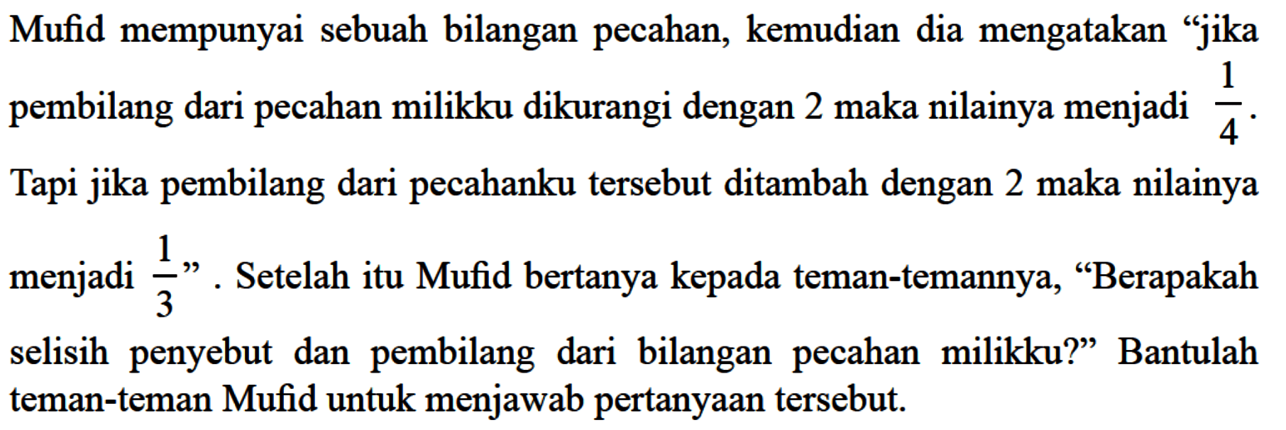 Mufid mempunyai sebuah bilangan pecahan, kemudian dia mengatakan "jika pembilang dari pecahan milikku dikurangi dengan 2 maka nilainya menjadi 1/4. Tapi jika pembilang dari pecahanku tersebut ditambah dengan 2 maka nilainya menjadi 1/3". Setelah itu Mufid bertanya kepada teman-temannya, "Berapakah selisih penyebut dan pembilang dari bilangan pecahan milikku?" Bantulah teman-teman Mufid untuk menjawab pertanyaan tersebut.