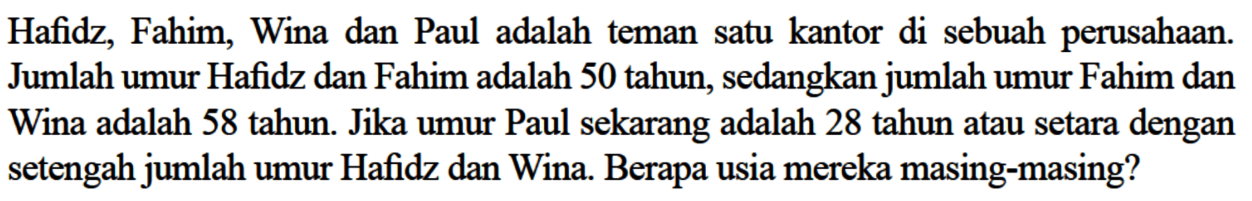 Hafidz, Fahim, Wina dan Paul adalah teman satu kantor di sebuah perusahaan. Jumlah umur Hafidz dan Fahim adalah 50 tahun, sedangkan jumlah umur Fahim dan Wina adalah 50 tahun. Jika umur Paul sekarang adalah 28 tahun atau setara dengan setengah jumlah umur Hafidz dan Wina. Berapa usia mereka masing-masing?