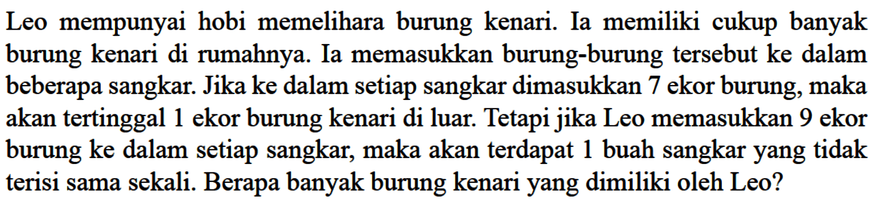 Leo mempunyai hobi memelihara burung kenari. Ia memiliki cukup banyak burung kenari di rumahnya. Ia memasukkan burung-burung tersebut ke dalam beberapa sangkar. Jika ke dalam setiap sangkar dimasukkan 7 ekor burung, maka akan tertinggal 1 ekor burung kenari di luar. Tetapi jika Leo memasukkan 9 ekor burung ke dalam setiap sangkar, maka akan terdapat 1 buah sangkar yang tidak terisi sama sekali. Berapa banyak burung kenari yang dimiliki oleh Leo?