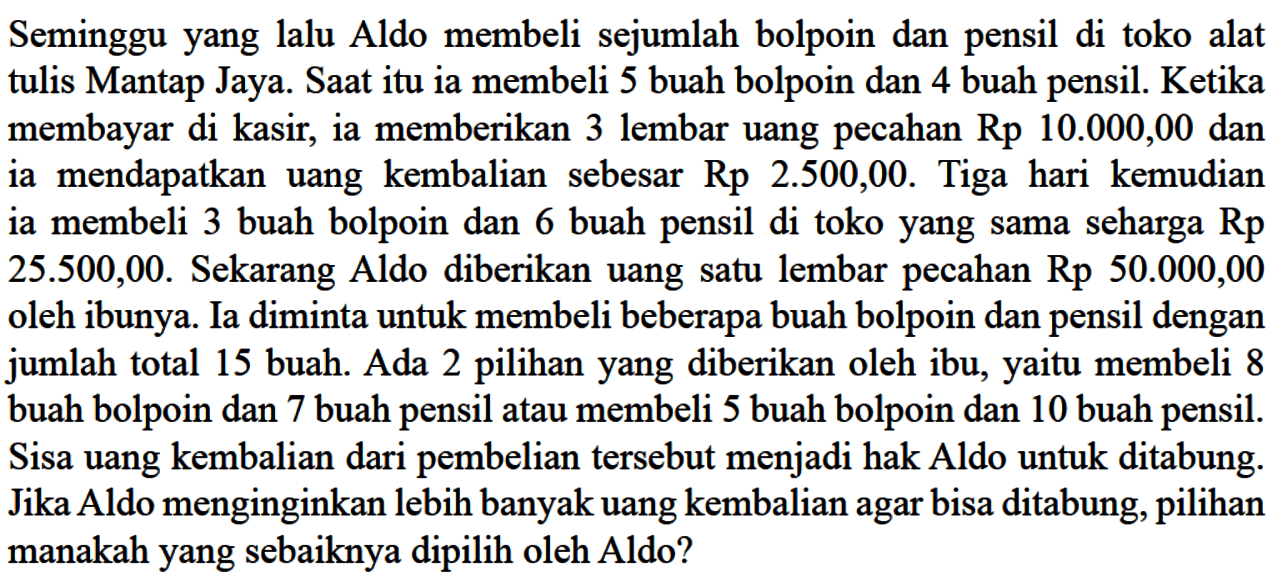 Seminggu yang lalu Aldo membeli sejumlah bolpoin dan pensil di toko alat tulis Mantap Jaya. Saat itu ia membeli 5 buah bolpoin dan 4 buah pensil. Ketika membayar di kasir, ia memberikan 3 lembar uang pecahan Rp 10.000,00 dan ia mendapatkan uang kembalian sebesar Rp 2.500,00. Tiga hari kemudian ia membeli 3 buah bolpoin dan 6 buah pensil di toko yang sama seharga Rp 25.500,00. Sekarang Aldo diberikan uang satu lembar pecahan Rp 50.000,00 oleh ibunya. Ia diminta untuk membeli beberapa buah bolpoin dan pensil dengan jumlah total 15 buah. Ada 2 pilihan yang diberikan oleh ibu, yaitu membeli 8 buah bolpoin dan 7 buah pensil atau membeli 5 buah bolpoin dan 10 buah pensil. Sisa uang kembalian dari pembelian tersebut menjadi hak Aldo untuk ditabung. Jika Aldo menginginkan lebih banyak uang kembalian agar bisa ditabung, pilihan manakah yang sebaiknya dipilih oleh Aldo?