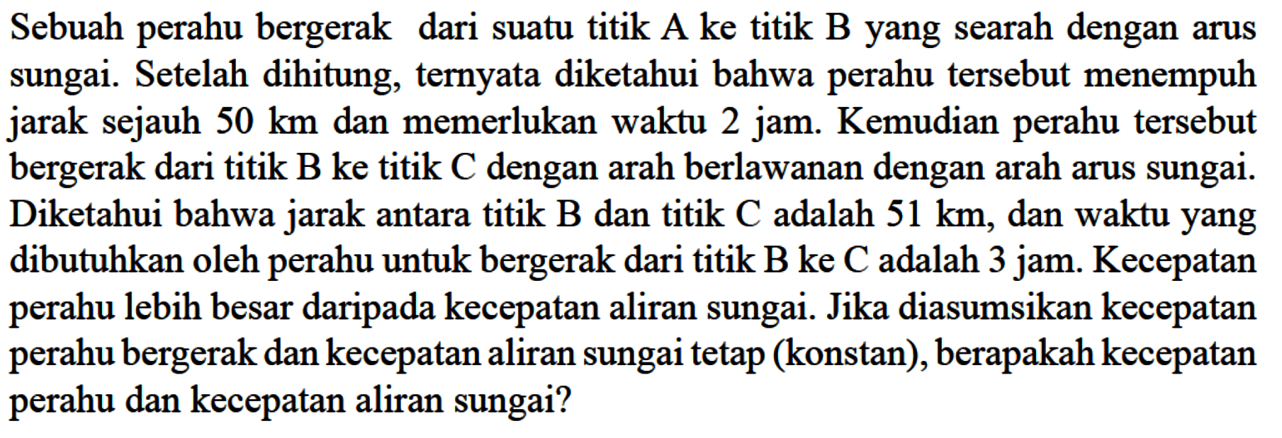 Sebuah perahu bergerak dari suatu titik  A  ke titik  B  yang searah dengan arus sungai. Setelah dihitung, ternyata diketahui bahwa perahu tersebut menempuh jarak sejauh  50 km  dan memerlukan waktu 2 jam. Kemudian perahu tersebut bergerak dari titik B ke titik C dengan arah berlawanan dengan arah arus sungai. Diketahui bahwa jarak antara titik B dan titik C adalah  51 km, dan waktu yang dibutuhkan oleh perahu untuk bergerak dari titik B ke C adalah 3 jam. Kecepatan perahu lebih besar daripada kecepatan aliran sungai. Jika diasumsikan kecepatan perahu bergerak dan kecepatan aliran sungai tetap (konstan), berapakah kecepatan perahu dan kecepatan aliran sungai?