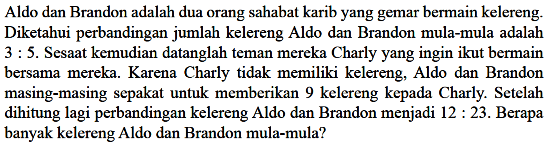 Aldo dan Brandon adalah dua orang sahabat karib yang gemar bermain kelereng: Diketahui perbandingan jumlah kelereng Aldo dan Brandon mula-mula adalah 3 : 5. Sesaat kemudian datanglah teman mereka Charly yang ingin ikut bermain bersama mereka: Karena Charly tidak memiliki kelereng, Aldo dan Brandon masing-masing sepakat untuk memberikan 9 kelereng kepada Charly: Setelah dihitung lagi perbandingan kelereng Aldo dan Brandon menjadi 12 : 23. Berapa banyak kelereng Aldo dan Brandon mula-mula?