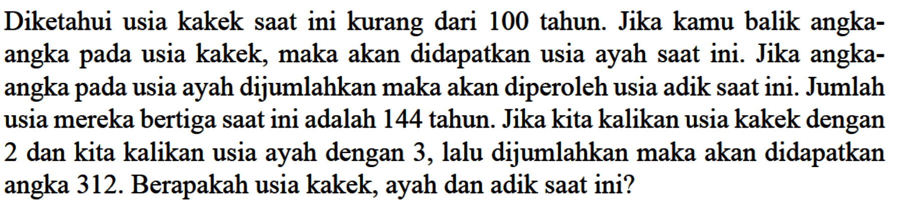 Diketahui usia kakek saat ini kurang dari 100 tahun. Jika kamu balik angka-angka pada usia kakek, maka akan didapatkan usia ayah saat ini. Jika angka-angka pada usia ayah dijumlahkan maka akan diperoleh usia adik saat ini. Jumlah usia mereka bertiga saat ini adalah 144 tahun. Jika kita kalikan usia kakek dengan 2 dan kita kalikan usia ayah dengan 3, lalu dijumlahkan maka akan didapatkan ayah angka 312. Berapakah usia kakek, ayah dan adik saat ini?