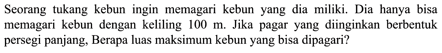 Seorang tukang kebun ingin memagari kebun yang dia miliki. Dia hanya bisa memagari kebun dengan keliling 100 m. Jika pagar yang diinginkan berbentuk persegi panjang, Berapa luas maksimum kebun yang bisa dipagari?